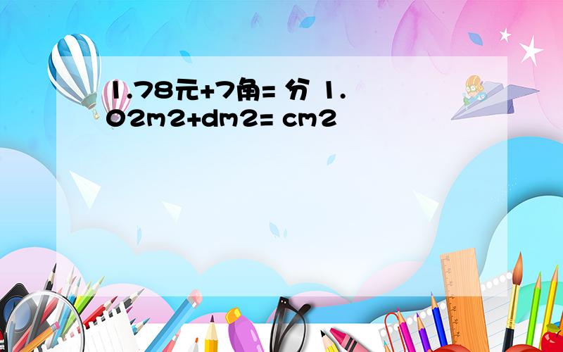 1.78元+7角= 分 1.02m2+dm2= cm2