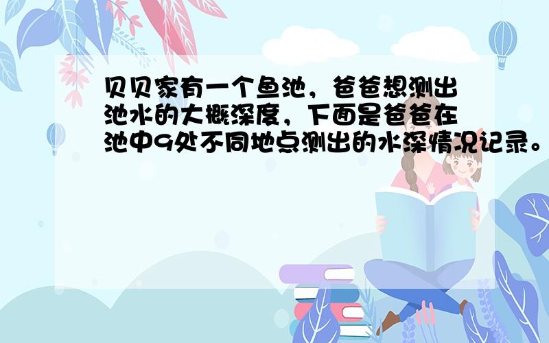 贝贝家有一个鱼池，爸爸想测出池水的大概深度，下面是爸爸在池中9处不同地点测出的水深情况记录。 你认为这个鱼池的水深用多少