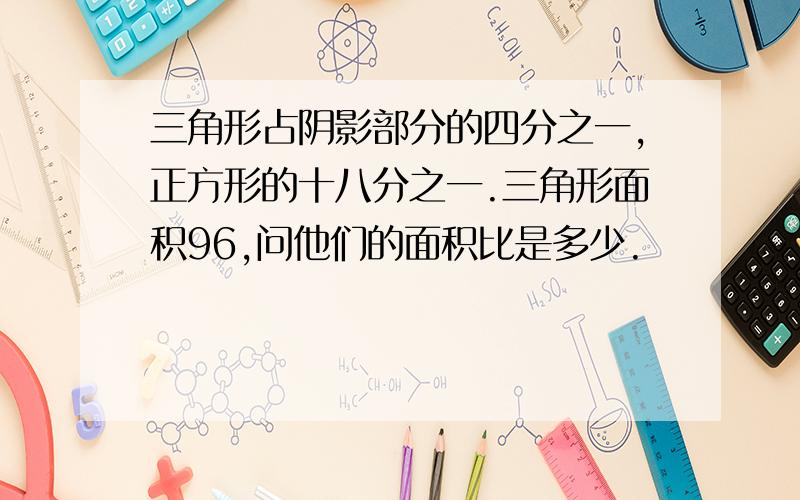 三角形占阴影部分的四分之一,正方形的十八分之一.三角形面积96,问他们的面积比是多少.