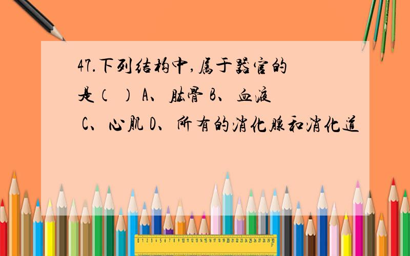 47．下列结构中,属于器官的是（ ） A、肱骨 B、血液 C、心肌 D、所有的消化腺和消化道