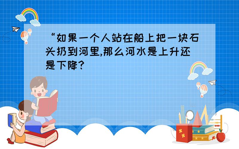 “如果一个人站在船上把一块石头扔到河里,那么河水是上升还是下降?