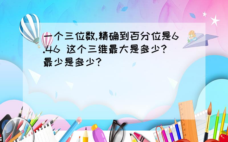 一个三位数,精确到百分位是6.46 这个三维最大是多少?最少是多少?