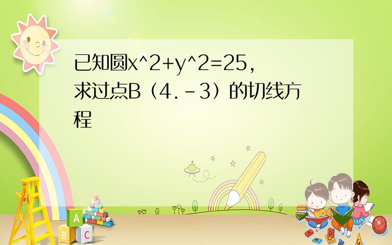 已知圆x^2+y^2=25,求过点B（4.-3）的切线方程