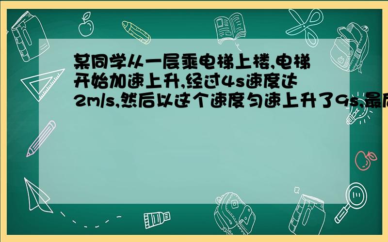 某同学从一层乘电梯上楼,电梯开始加速上升,经过4s速度达2m/s,然后以这个速度匀速上升了9s,最后又经...