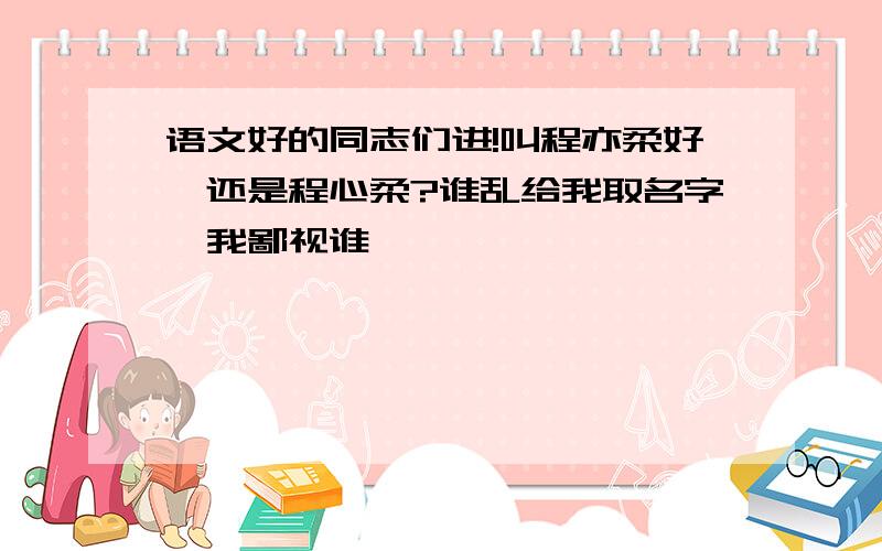 语文好的同志们进!叫程亦柔好,还是程心柔?谁乱给我取名字,我鄙视谁