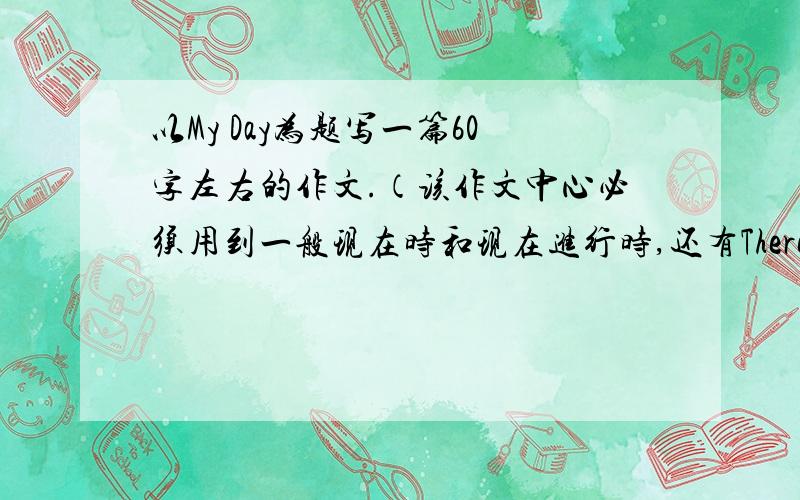 以My Day为题写一篇60字左右的作文.（该作文中心必须用到一般现在时和现在进行时,还有There be句型）【要出现