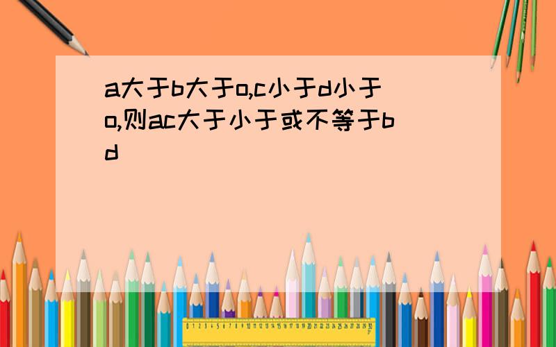 a大于b大于o,c小于d小于o,则ac大于小于或不等于bd