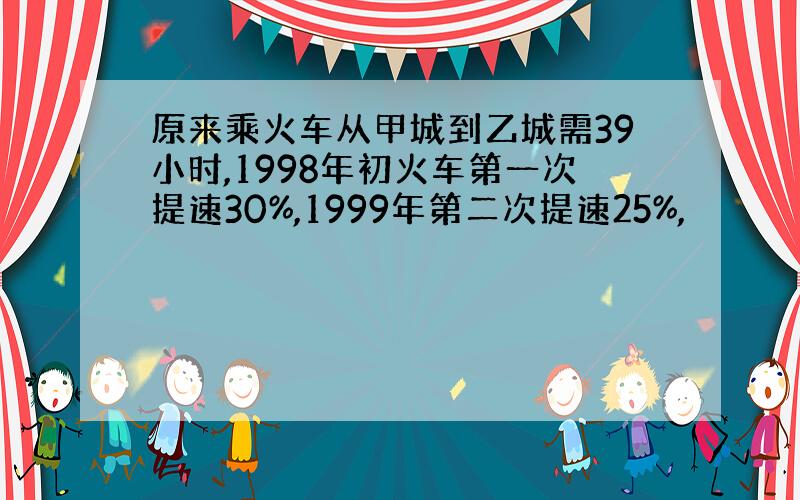 原来乘火车从甲城到乙城需39小时,1998年初火车第一次提速30%,1999年第二次提速25%,