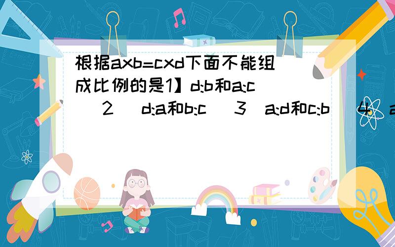 根据axb=cxd下面不能组成比例的是1】d:b和a:c [2] d:a和b:c [3]a:d和c:b [4]a:c和b