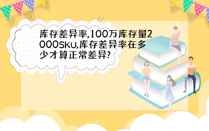 库存差异率,100万库存量2000SKU,库存差异率在多少才算正常差异?