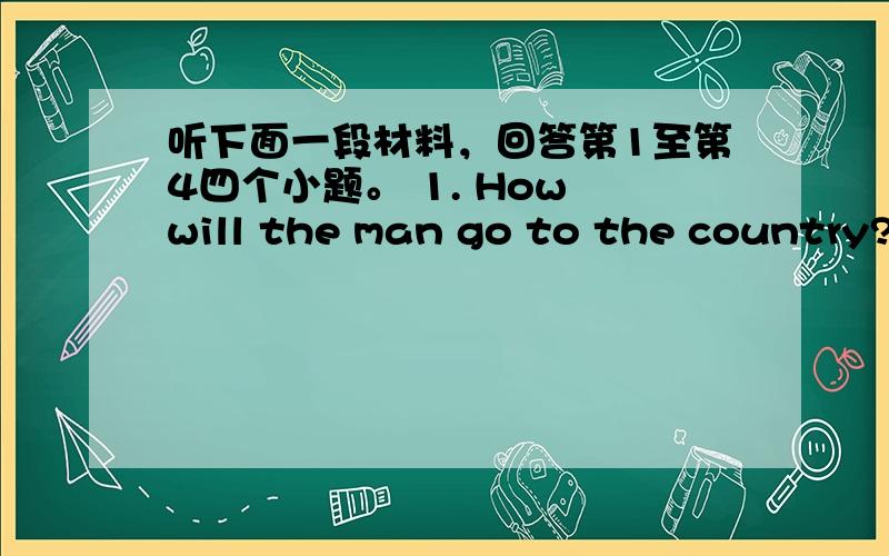 听下面一段材料，回答第1至第4四个小题。 1. How will the man go to the country?