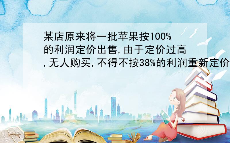 某店原来将一批苹果按100%的利润定价出售,由于定价过高,无人购买,不得不按38%的利润重新定价,这样售出