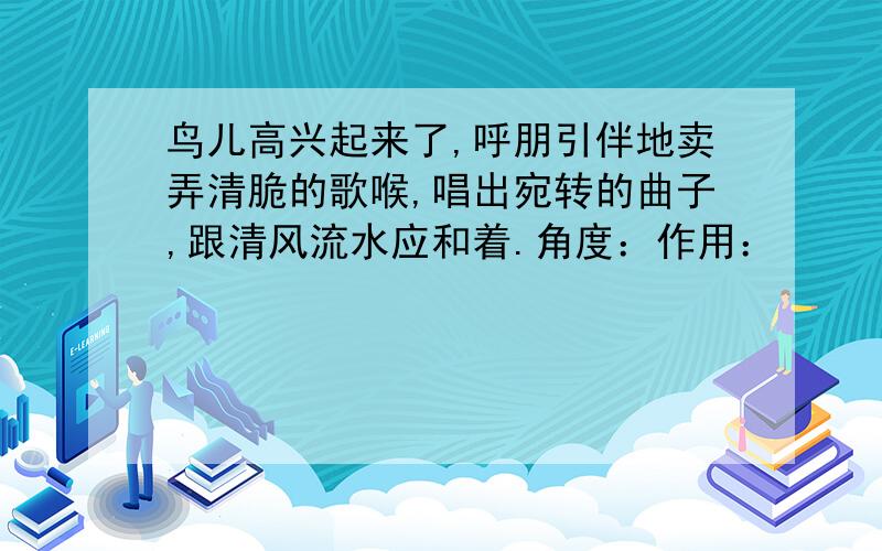 鸟儿高兴起来了,呼朋引伴地卖弄清脆的歌喉,唱出宛转的曲子,跟清风流水应和着.角度：作用：