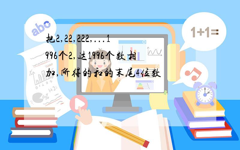 把2,22,222,...1996个2,这1996个数相加,所得的和的末尾4位数