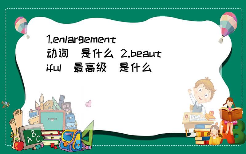 1.enlargement(动词)是什么 2.beautiful(最高级)是什么