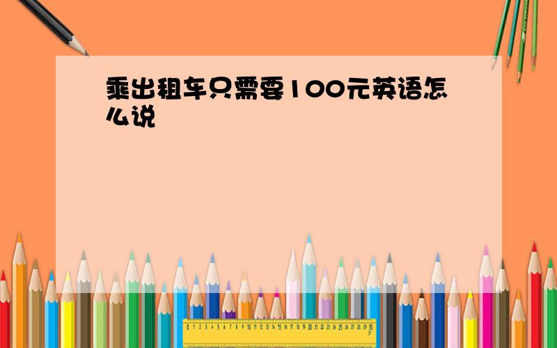 乘出租车只需要100元英语怎么说