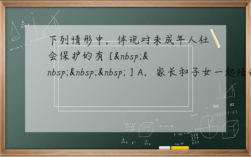 下列情形中，体现对未成年人社会保护的有 [     ] A．家长和子女一起陪读