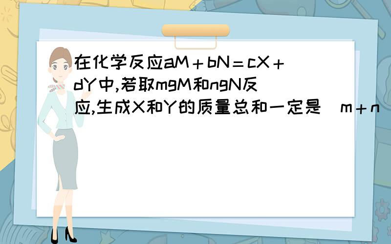 在化学反应aM＋bN＝cX＋dY中,若取mgM和ngN反应,生成X和Y的质量总和一定是（m＋n）g吗?