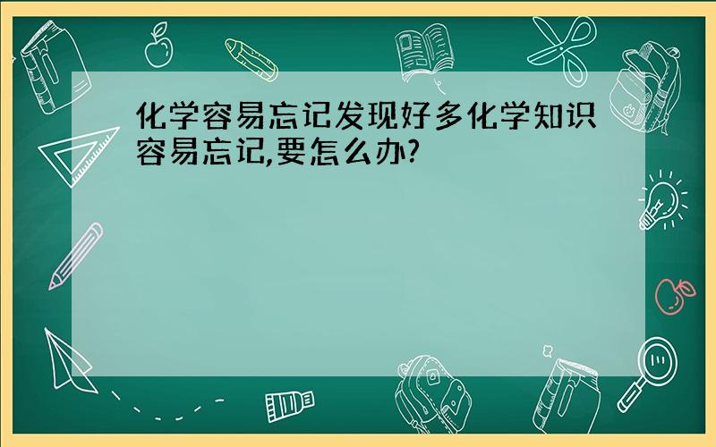 化学容易忘记发现好多化学知识容易忘记,要怎么办?