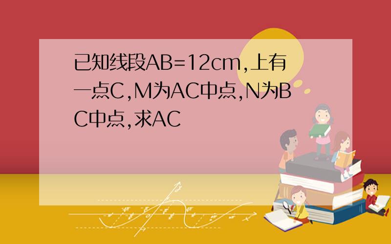 已知线段AB=12cm,上有一点C,M为AC中点,N为BC中点,求AC