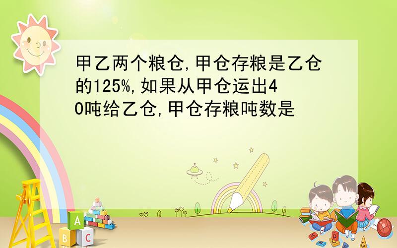 甲乙两个粮仓,甲仓存粮是乙仓的125%,如果从甲仓运出40吨给乙仓,甲仓存粮吨数是