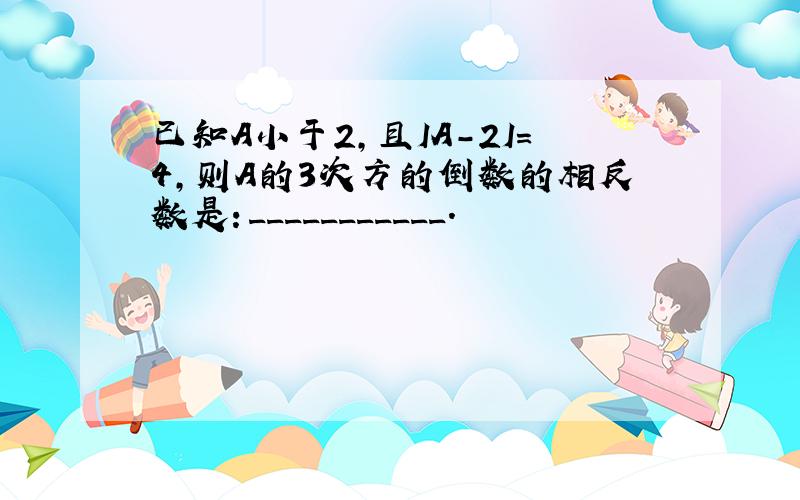 已知A小于2,且IA-2I=4,则A的3次方的倒数的相反数是：___________.