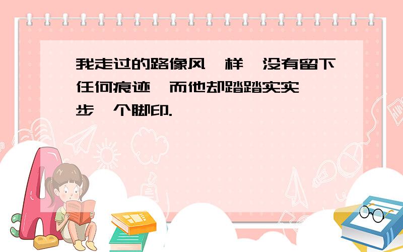 我走过的路像风一样,没有留下任何痕迹,而他却踏踏实实,一步一个脚印.