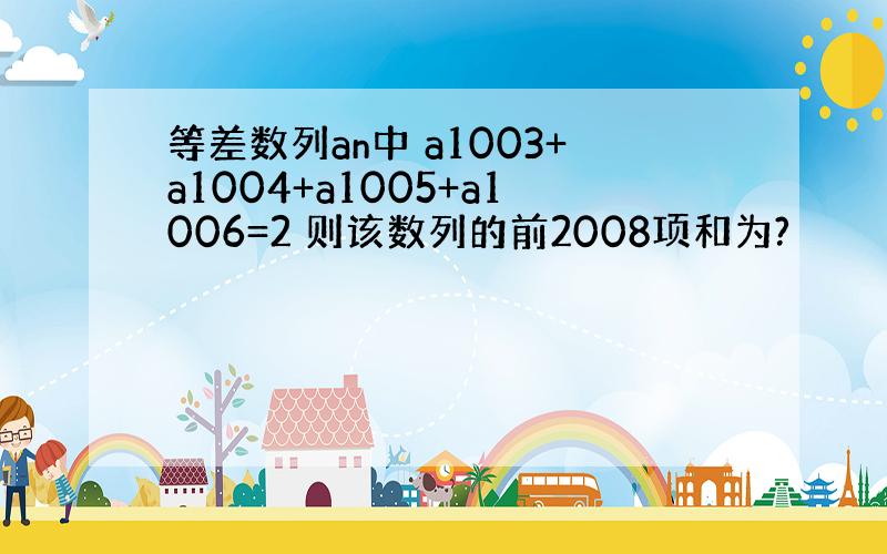 等差数列an中 a1003+a1004+a1005+a1006=2 则该数列的前2008项和为?