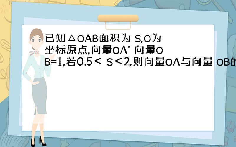 已知△OAB面积为 S,O为坐标原点,向量OA* 向量OB=1,若0.5＜ S＜2,则向量OA与向量 OB的夹角范围是?