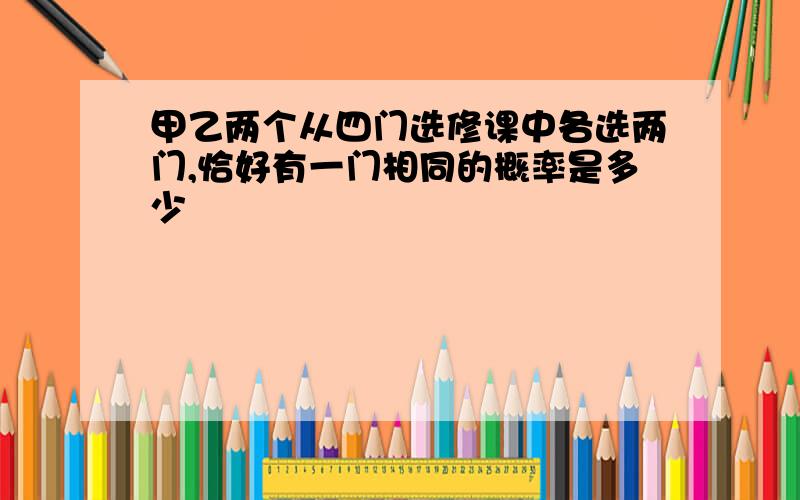 甲乙两个从四门选修课中各选两门,恰好有一门相同的概率是多少