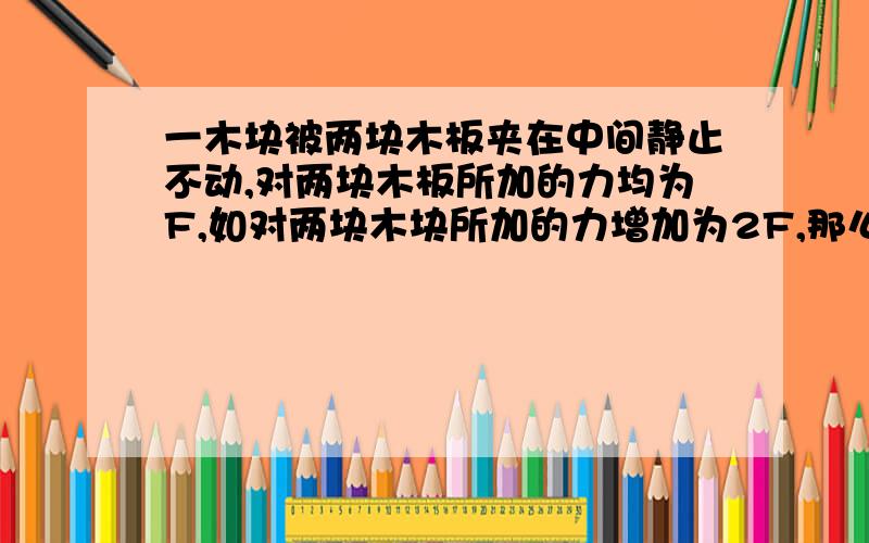 一木块被两块木板夹在中间静止不动,对两块木板所加的力均为F,如对两块木块所加的力增加为2F,那么