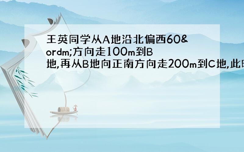 王英同学从A地沿北偏西60º方向走100m到B地,再从B地向正南方向走200m到C地,此时王英同学离A地,给我