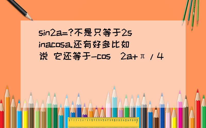 sin2a=?不是只等于2sinacosa.还有好多比如说 它还等于-cos(2a+π/4)