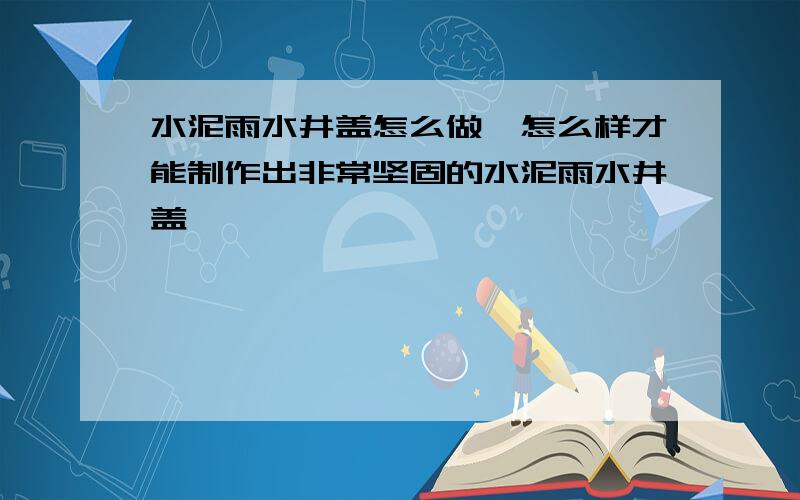 水泥雨水井盖怎么做,怎么样才能制作出非常坚固的水泥雨水井盖