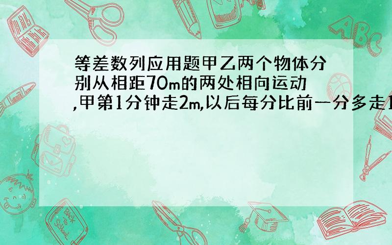 等差数列应用题甲乙两个物体分别从相距70m的两处相向运动,甲第1分钟走2m,以后每分比前一分多走1m,乙每分走5m,问；