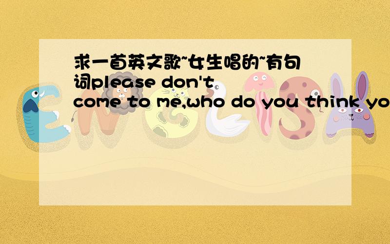 求一首英文歌~女生唱的~有句词please don't come to me,who do you think you