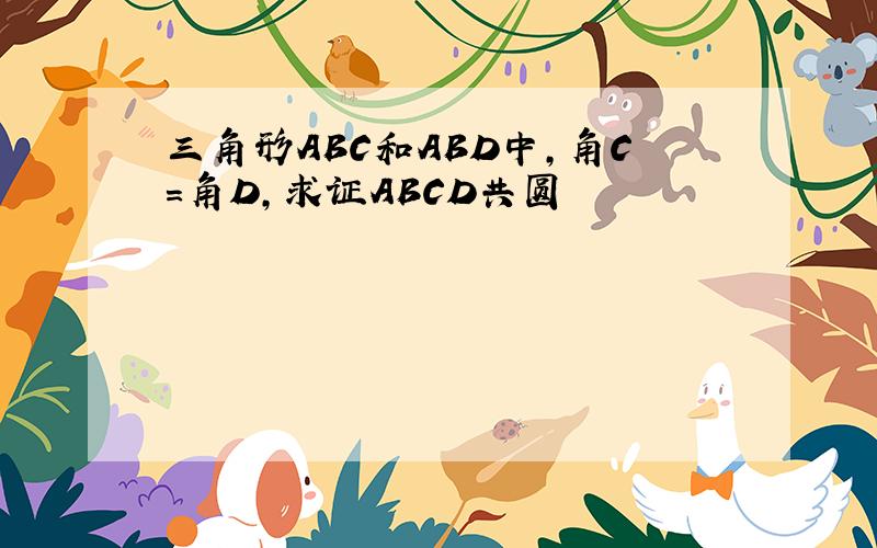 三角形ABC和ABD中,角C=角D,求证ABCD共圆