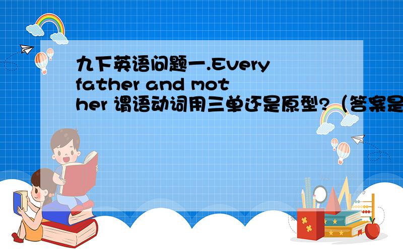 九下英语问题一.Every father and mother 谓语动词用三单还是原型?（答案是三单 我个人感觉应该是原