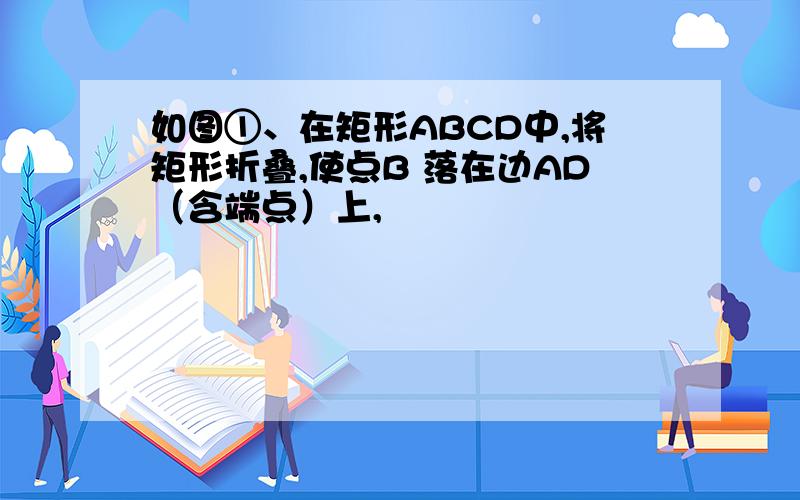 如图①、在矩形ABCD中,将矩形折叠,使点B 落在边AD（含端点）上,