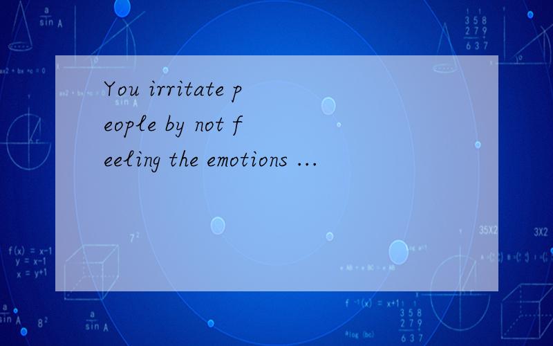 You irritate people by not feeling the emotions ...