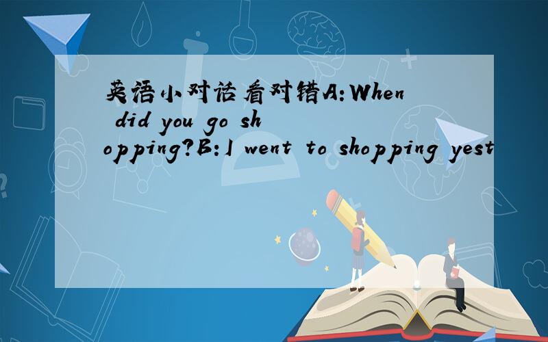 英语小对话看对错A:When did you go shopping?B:I went to shopping yest