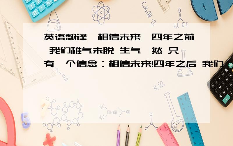 英语翻译《相信未来》四年之前 我们稚气未脱 生气盎然 只有一个信念：相信未来!四年之后 我们睿智成熟 明理乖巧 只有一个