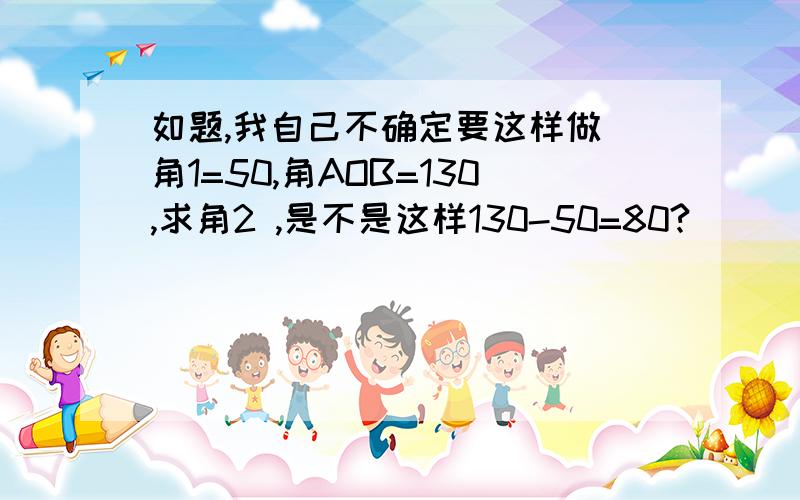 如题,我自己不确定要这样做 角1=50,角AOB=130,求角2 ,是不是这样130-50=80?