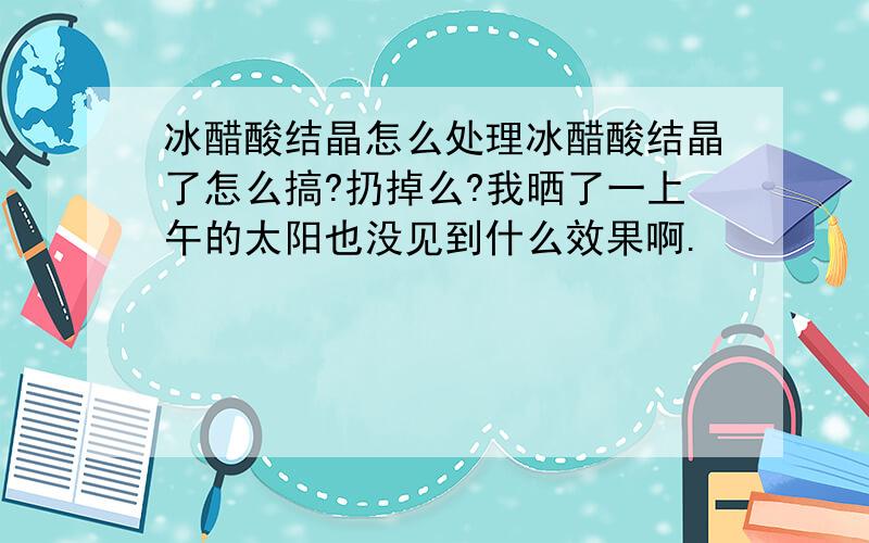 冰醋酸结晶怎么处理冰醋酸结晶了怎么搞?扔掉么?我晒了一上午的太阳也没见到什么效果啊.