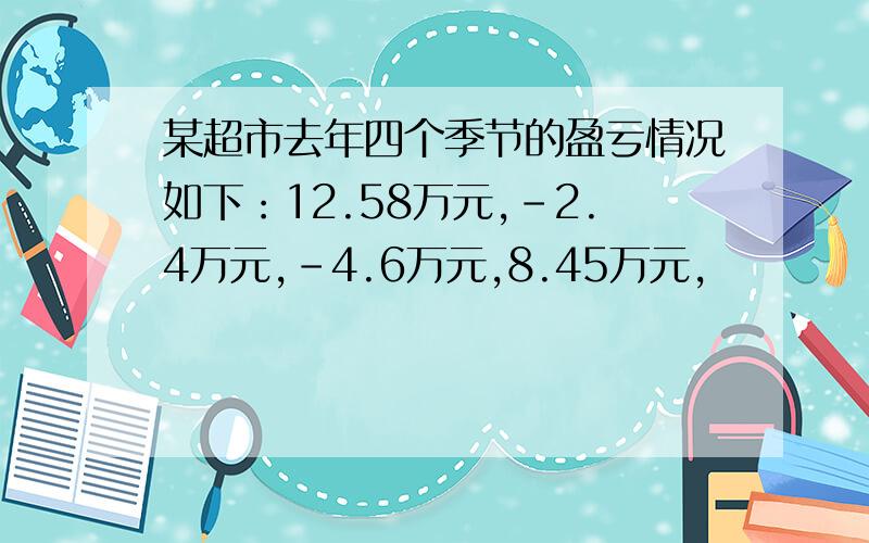 某超市去年四个季节的盈亏情况如下：12.58万元,-2.4万元,-4.6万元,8.45万元,