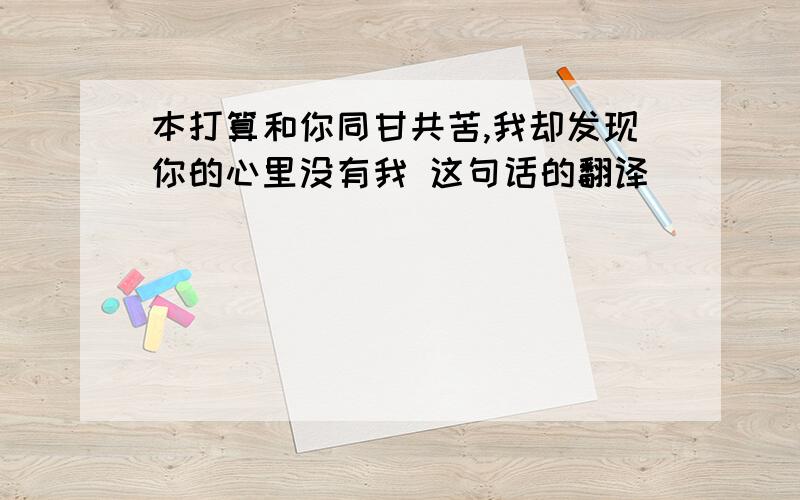 本打算和你同甘共苦,我却发现你的心里没有我 这句话的翻译