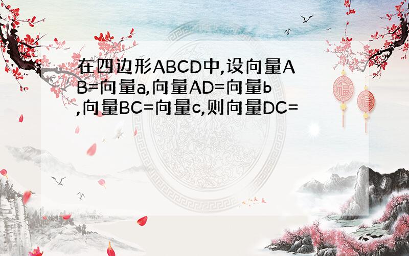 在四边形ABCD中,设向量AB=向量a,向量AD=向量b,向量BC=向量c,则向量DC=