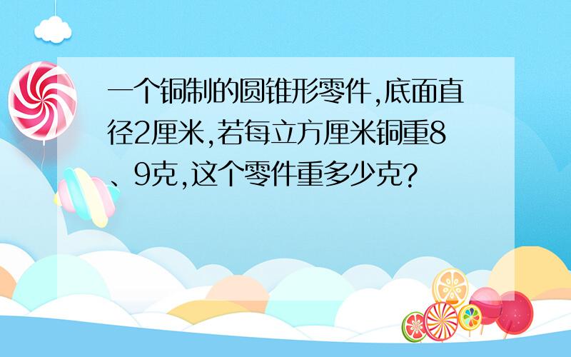 一个铜制的圆锥形零件,底面直径2厘米,若每立方厘米铜重8、9克,这个零件重多少克?