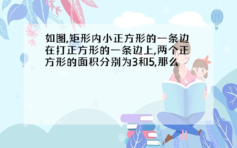 如图,矩形内小正方形的一条边在打正方形的一条边上,两个正方形的面积分别为3和5,那么