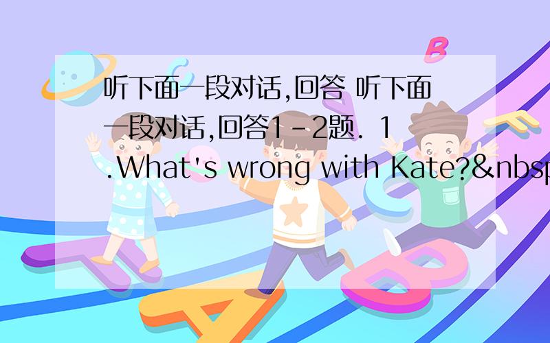 听下面一段对话,回答 听下面一段对话,回答1-2题. 1.What's wrong with Kate?  A